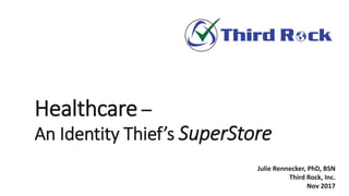 Healthcare –
An Identity Thief’s SuperStore
Julie Rennecker, PhD, BSN
Third Rock, Inc.
Nov 2017
 