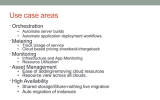 Use case areas
• Orchestration
• Automate server builds
• Automate application deployment workflows

• Metering

• Track Usage of service
• Cloud based pricing showback/chargeback

• Monitoring

• Infrastructure and App Monitoring
• Resource Utilization

• Asset Management
• Ease of adding/removing cloud resources
• Resource view across all clouds.
• High Availability
• Shared storage/Share-nothing live migration
• Auto migration of instances

 