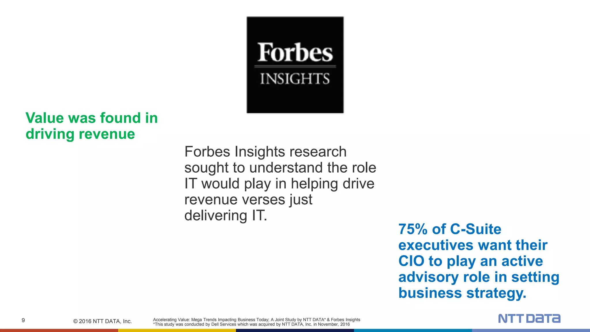 © 2016 NTT DATA, Inc.9
Forbes Insights research
sought to understand the role
IT would play in helping drive
revenue verses just
delivering IT.
Value was found in
driving revenue
Accelerating Value: Mega Trends Impacting Business Today; A Joint Study by NTT DATA* & Forbes Insights
*This study was conducted by Dell Services which was acquired by NTT DATA, Inc. in November, 2016
75% of C-Suite
executives want their
CIO to play an active
advisory role in setting
business strategy.
 