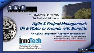 A&I™

St. Edward's University
Professional Education

Agile & Project Management:
Oil & Water or Friends with Benefits
An Agile & Integrated ™ Approach presentation!
Authored by Darrel Raynor, PMP, MBA
Managing Director, Data Analysis & Results, Inc.
www.DataAnalysis.com

DARaynor@DataAnalysis.com

 