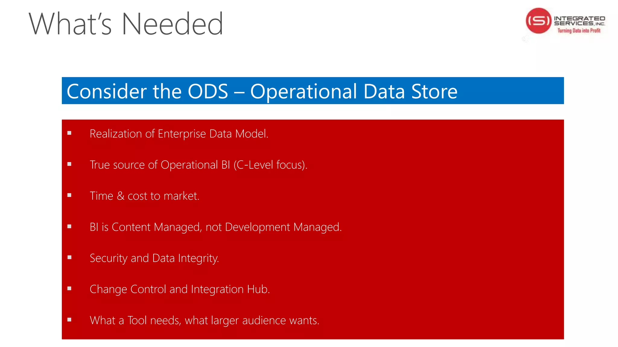 Consider the ODS – Operational Data Store
 Realization of Enterprise Data Model.
 True source of Operational BI (C-Level focus).
 Time & cost to market.
 BI is Content Managed, not Development Managed.
 Security and Data Integrity.
 Change Control and Integration Hub.
 What a Tool needs, what larger audience wants.
What’s Needed
 