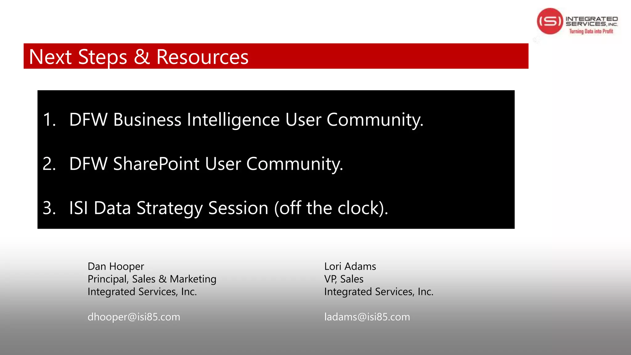 Dan Hooper Lori Adams
Principal, Sales & Marketing VP, Sales
Integrated Services, Inc. Integrated Services, Inc.
dhooper@isi85.com ladams@isi85.com
1. DFW Business Intelligence User Community.
2. DFW SharePoint User Community.
3. ISI Data Strategy Session (off the clock).
Next Steps & Resources
 