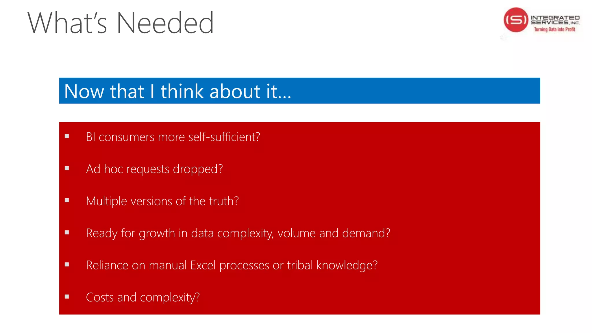 Now that I think about it…
 BI consumers more self-sufficient?
 Ad hoc requests dropped?
 Multiple versions of the truth?
 Ready for growth in data complexity, volume and demand?
 Reliance on manual Excel processes or tribal knowledge?
 Costs and complexity?
What’s Needed
 