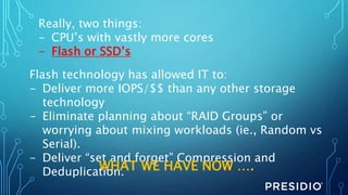 Really, two things:
- CPU’s with vastly more cores
- Flash or SSD’s
Flash technology has allowed IT to:
- Deliver more IOPS/$$ than any other storage
technology
- Eliminate planning about “RAID Groups” or
worrying about mixing workloads (ie., Random vs
Serial).
- Deliver “set and forget” Compression and
Deduplication.WHAT WE HAVE NOW ….
 