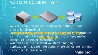 WE SEE THE CLUE IN
……
THIS
!
• We keep trying to make the hardware better, but our
efforts fall dismally short.
• Our Application Development still treats our Infrastructure
as if it is that old Mainframe. CI and HCI simply made
things “a little easier” to handle.
• What we truly need is what we started long ago –
applications that care little about where things are running
(remember Client/Server?)
Which Means We Must Go Back To The
Beginning
 