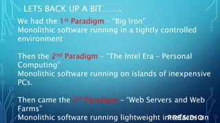 LETS BACK UP A BIT…….
We had the 1st Paradigm – “Big Iron”
Monolithic software running in a tightly controlled
environment
Then the 2nd Paradigm – “The Intel Era – Personal
Computing”
Monolithic software running on islands of inexpensive
PCs.
Then came the 3rd Paradigm – “Web Servers and Web
Farms”
Monolithic software running lightweight interfaces on
 