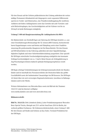 Für den Einsatz auf der Schiene prädestinieren den Unimog außerdem der serien-
mäßige Permanent-Allradantrieb mit Längssperre sowie separaten Differenzial-
sperren in Vorder- und Hinterachse, eine Wandlerschaltkupplung für ruckfreies
Anfahren mit hohen Anhängelasten sowie das Getriebe mit acht Vorwärts- und
acht Rückwärtsgängen, das Geschwindigkeiten auf der Schiene von bis zu
50 km/h in beide Richtungen ermöglicht.


Unimog U 400 mit Rangierausstattung für Anhängelasten bis 800 t


Die Bahntechnik von Zwiehoff/Zagro am Fahrzeug der DB Regio besteht u. a. aus
einer Eisenbahnwagen-Bremsanlage für 52 Achsen (800 Tonnen), hochschwenk-
baren Kuppelstangen vorne und hinten mit Dämpfung sowie einer Funkfern-
steuerung für professionelles Rangieren im Ein-Mann-Betrieb. Für den Einsatz
auf DB Infrastruktur ist das Fahrzeug außerdem mit einer Signallichtanlage,
digitalem Zugfunk und einer Sicherheitsfahrschaltung ausgerüstet. Eine speziell
für DB Regio entwickelte Geschwindigkeitsregelung ermöglicht eine konstante
Schlepp-Geschwindigkeit von ca. 1 km/h. Beim Einsatz als Schleppfahrzeug in
Zug-Waschanlagen können dadurch optimale Reinigungsergebnisse erzielt
werden.


DB Regio erbringt Verkehrleistungen im Schienpersonennahverkehr der Bundes-
länder und ist innerhalb des Personenverkehrs der Deutschen Bahn das größte
Geschäftsfeld sowie der bedeutendste Umsatzträger im DB Konzern. Die DB Regio
AG bietet über ein weit verzweigtes Regionalverkehrsnetz Anschluss in Ballungs-
räumen und in der Fläche.


Weitere Informationen von Mercedes-Benz sowie ein Bild mit der Nummer
10A1131 sind im Internet verfügbar:
www.media.daimler.com und www.mercedes-benz.com


Bildunterschrift:


Bild Nr. 10A1131: Dirk Lehmbeck (links), Leiter Produktmanagement Mercedes-
Benz Special Trucks, übergab am 23.9. auf der InnoTrans 2010 in Berlin, der
weltweit größten Fachmesse für Schienenverkehrstechnik, einen Unimog U 400
für den Einsatz auf Straße und Schiene an Kay Euler, Vorstand Produktion bei
der DB Regio.




Daimler Communications, 70546 Stuttgart/Germany
Mercedes-Benz – Eine Marke der Daimler AG
 