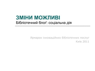 ЗМІНИ МОЖЛИВІ Бібліотечний блоґ: соціальна дія Ярмарок інноваційних бібліотечних послуг Київ 2011 