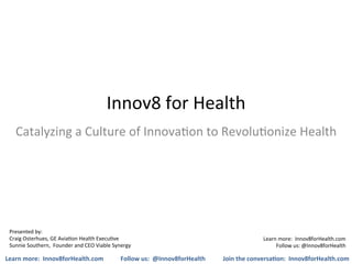 Innov8	
  for	
  Health	
  
    Catalyzing	
  a	
  Culture	
  of	
  Innova5on	
  to	
  Revolu5onize	
  Health	
  




 Presented	
  by:	
  
 Craig	
  Osterhues,	
  GE	
  Avia5on	
  Health	
  Execu5ve	
  	
                                                                Learn	
  more:	
  	
  Innov8forHealth.com	
  
 Sunnie	
  Southern,	
  	
  Founder	
  and	
  CEO	
  Viable	
  Synergy	
                                                              Follow	
  us:	
  @Innov8forHealth	
  

Learn	
  more:	
  	
  Innov8forHealth.com	
                        Follow	
  us:	
  	
  @Innov8forHealth	
     Join	
  the	
  conversa7on:	
  	
  Innov8forHealth.com	
  
 