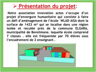 Notre association innovation actes s’occupe d’un
projet d’envergure humanitaire qui consiste à faire
un défi d’aménagement de l’école WLAD AISA dont la
surface de 1423 m2 qui se localise dans une région
isolée et reculée prés de la commune ELGARA,
municipalité de Benslimane. laquelle école comprend
7 classes . elle est fréquentée par 70 élèves sous
l’encadrement de 2 enseignant .
 Présentation du projet:
 