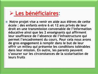  Notre projet vise a venir en aide aux élèves de cette
école : des enfants entre 6 et 12 ans privés de leur
droit en une transmission convenable de l’information
éducative ainsi que les 2 enseignants qui affirment
leur souffrance de l’absence de l’infrastructure qui
permet l’encadrement du cours. Pour cela nous avons
de gros engagement à remplir dans le but de leur
offrir un milieu qui présente les conditions tolérables
dans leur mission. En outre, les parents peuvent
s’assurer sur les circonstances de la scolarisation de
leurs fruits
 Les bénéficiaires:
 