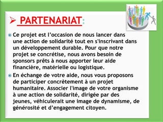  Ce projet est l’occasion de nous lancer dans
une action de solidarité tout en s'inscrivant dans
un développement durable. Pour que notre
projet se concrétise, nous avons besoin de
sponsors prêts à nous apporter leur aide
financière, matérielle ou logistique.
 En échange de votre aide, nous vous proposons
de participer concrètement à un projet
humanitaire. Associer l'image de votre organisme
à une action de solidarité, dirigée par des
jeunes, véhiculerait une image de dynamisme, de
générosité et d’engagement citoyen.
 
