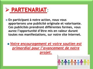  En participant à notre action, nous vous
apporterons une publicité originale et valorisante.
Ces publicités prendront différentes formes, vous
aurez l’opportunité d’être mis en valeur durant
toutes nos manifestations, sur notre site internet.
 Votre encouragement et votre soutien est
primordial pour l’avancement de notre
projet.
 