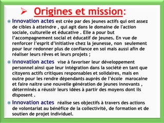  Origines et mission:
 Innovation actes est crée par des jeunes actifs qui ont assez
de cibles à atteindre , qui agit dans le domaine de l'action
sociale, culturelle et éducative . Elle a pour but
l’accompagnement social et éducatif de jeunes. En vue de
renforcer l’esprit d’initiative chez la jeunesse, non seulement
pour leur redonner plus de confiance en soi mais aussi afin de
réaliser leurs rêves et leurs projets ;
 innovation actes vise à favoriser leur développement
personnel ainsi que leur intégration dans la société en tant que
citoyens actifs critiques responsables et solidaires, mais en
outre pour les rendre dépendants auprès de l’école marocaine
et faire naitre une nouvelle génération de jeunes innovants ,
déterminés a réussir leurs idées à partir des moyens dont ils
disposent .
 Innovation actes réalise ses objectifs à travers des actions
de volontariat au bénéfice de la collectivité, de formation et de
soutien de projet individuel.
 
