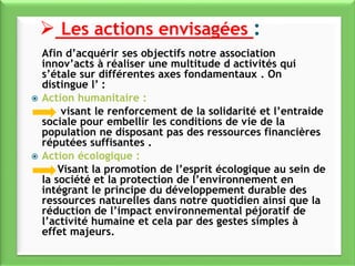 Afin d’acquérir ses objectifs notre association
innov’acts à réaliser une multitude d activités qui
s’étale sur différentes axes fondamentaux . On
distingue l’ :
 Action humanitaire :
visant le renforcement de la solidarité et l’entraide
sociale pour embellir les conditions de vie de la
population ne disposant pas des ressources financières
réputées suffisantes .
 Action écologique :
Visant la promotion de l’esprit écologique au sein de
la société et la protection de l’environnement en
intégrant le principe du développement durable des
ressources naturelles dans notre quotidien ainsi que la
réduction de l’impact environnemental péjoratif de
l’activité humaine et cela par des gestes simples à
effet majeurs.
 Les actions envisagées :
 