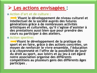  Action d’art et de culture :
Visant le développement de niveau culturel et
intellectuel de la société auprès des futures
générations grâce à de nombreuses activités
artistiques et culturelles, qu’il s’agisse d’assister à
des prestations aussi bien que pour prendre des
cours ou participer à des ateliers.
 Action sportive:
Visant le développement de la pratique du
sport et en faire, grâce à des actions concrètes, un
moyen de renforcer le vivre ensemble, l’éducation
à la citoyenneté et l’offre de la possibilité de jouir
du droit au sport, aux loisirs et au jeu à cet égard
notre association organise des différents
compétitions au plusieurs gens des différents âges
participes .
 Les actions envisagées :
 