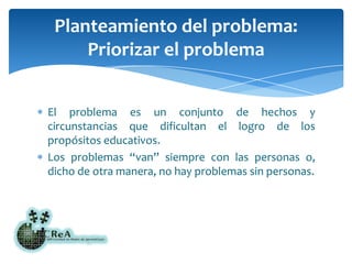 El problema es un conjunto de hechos y circunstancias que dificultan el logro de los propósitos educativos.Los problemas “van” siempre con las personas o, dicho de otra manera, no hay problemas sin personas.Planteamiento del problema: Priorizar el problema