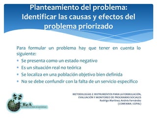 Planteamiento del problema:Identificar las causas y efectos del problema priorizadoPara formular un problema hay que tener en cuenta lo siguiente:Se presenta como un estado negativoEs un situación real no teóricaSe localiza en una población objetivo bien definidaNo se debe confundir con la falta de un servicio específico