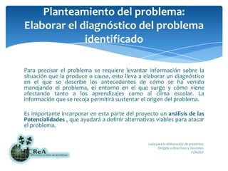 Planteamiento del problema:Elaborar el diagnóstico del problema identificadoPara precisar el problema se requiere levantar información sobre la situación que la produce o causa, esto lleva a elaborar un diagnóstico en el que se describe los antecedentes de cómo se ha venido manejando el problema, el entorno en el que surge y cómo viene afectando tanto a los aprendizajes como al clima escolar. La información que se recoja permitirá sustentar el origen del problema.Es importante incorporar en esta parte del proyecto un análisis de las Potencialidades , que ayudará a definir alternativas viables para atacar el problema.