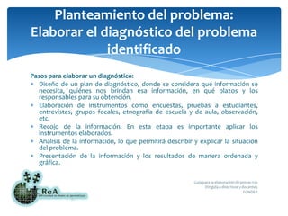 Planteamiento del problema:Elaborar el diagnóstico del problema identificadoPasos para elaborar un diagnóstico:Diseño de un plan de diagnóstico, donde se considera qué información se necesita, quiénes nos brindan esa información, en qué plazos y los responsables para su obtención.Elaboración de instrumentos como encuestas, pruebas a estudiantes, entrevistas, grupos focales, etnografía de escuela y de aula, observación, etc.Recojo de la información. En esta etapa es importante aplicar los instrumentos elaborados.Análisis de la información, lo que permitirá describir y explicar la situación del problema.Presentación de la información y los resultados de manera ordenada y gráfica.