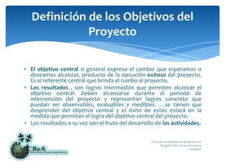 El objetivo central o general expresa el cambio que esperamos o deseamos alcanzar, producto de la ejecución exitosa del proyecto. Es el referente central que brinda el rumbo al proyecto.Los resultados , son logros intermedios que permiten alcanzar el objetivo central. Deben alcanzarse durante el periodo de intervención del proyecto y representan logros concreto que puedan ser observables, evaluables y medibles. …se tienen que desprender del objetivo central y el éxito de estos estará en la medida que permitan el logro del objetivo central del proyecto.Los resultados a su vez son el fruto del desarrollo de las actividades.Definición de los Objetivos del Proyecto