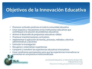 Promover actitudes positivas en toda la comunidad educativaCrear espacios y mecanismos en las instituciones educativas que contribuyan a la solución de problemas educativosAnimar el desarrollo de propuestas educativas válidasPromover transformaciones curricularesImplementar la aplicación de teorías, procesos, métodos y técnicas administrativas y docentesEstimular la investigaciónRecuperar y sistematizar experienciasCompartir y transferir las experiencias educativas innovadorasCrear condiciones permanentes para que las experiencias innovadoras se conviertan en una práctica institucionalizadaObjetivos de la Innovación Educativa