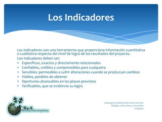 Los indicadores son una herramienta que proporciona información cuantitativa o cualitativa respecto del nivel de logro de los resultados del proyecto.Los indicadores deben ser:Específicos, exactos y directamente relacionadosConfiables, creíbles y comprensibles para cualquieraSensibles: permeables a sufrir alteraciones cuando se produzcan cambiosViables, posibles de obtenerOportunos alcanzables en los plazos previstosVerificables, que se evidencie su logroLos Indicadores