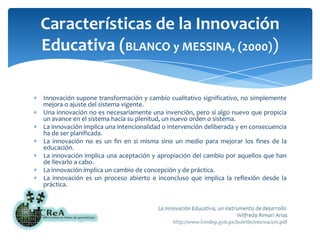 Innovación supone transformación y cambio cualitativo significativo, no simplemente mejora o ajuste del sistema vigente.Una innovación no es necesariamente una invención, pero sí algo nuevo que propicia un avance en el sistema hacia su plenitud, un nuevo orden o sistema.La innovación implica una intencionalidad o intervención deliberada y en consecuencia ha de ser planificada.La innovación no es un fin en sí misma sino un medio para mejorar los fines de la educación.La innovación implica una aceptación y apropiación del cambio por aquellos que han de llevarlo a cabo.La innovación implica un cambio de concepción y de práctica.La innovación es un proceso abierto e inconcluso que implica la reflexión desde la práctica.Características de la Innovación Educativa (BLANCO y MESSINA, (2000))