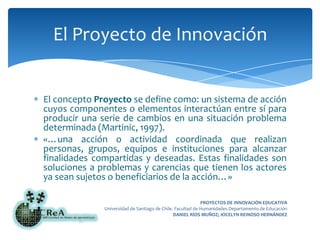El concepto Proyecto se define como: un sistema de acción cuyos componentes o elementos interactúan entre sí para producir una serie de cambios en una situación problema determinada (Martinic, 1997).«…una acción o actividad coordinada que realizan personas, grupos, equipos e instituciones para alcanzar finalidades compartidas y deseadas. Estas finalidades son soluciones a problemas y carencias que tienen los actores ya sean sujetos o beneficiarios de la acción…»El Proyecto de Innovación