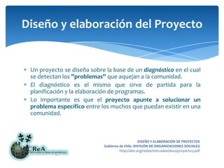 Un proyecto se diseña sobre la base de un diagnóstico en el cual se detectan los ”problemas” que aquejan a la comunidad.El diagnóstico es el mismo que sirve de partida para la planificación y la elaboración de programas.Lo importante es que el proyecto apunte a solucionar un problema específico entre los muchos que puedan existir en una comunidad.Diseño y elaboración del Proyecto