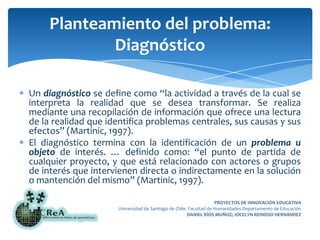 Un diagnóstico se define como “la actividad a través de la cual se interpreta la realidad que se desea transformar. Se realiza mediante una recopilación de información que ofrece una lectura de la realidad que identifica problemas centrales, sus causas y sus efectos” (Martinic, 1997).El diagnóstico termina con la identificación de un problema u objeto de interés. … definido como: “el punto de partida de cualquier proyecto, y que está relacionado con actores o grupos de interés que intervienen directa o indirectamente en la solución o mantención del mismo” (Martinic, 1997).Planteamiento del problema: Diagnóstico