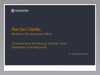 Rachel Martin  Business Development Officer Commercial & Technology Transfer Team Enterprise & Development ,[object Object],©   The University of Salford, 2008 All Rights Reserved 