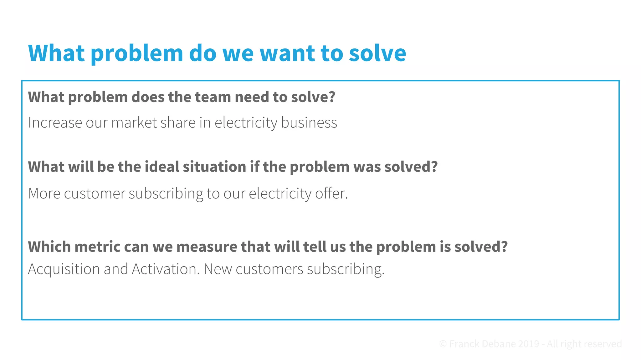 What problem do we want to solve
What problem does the team need to solve?
Increase our market share in electricity business
What will be the ideal situation if the problem was solved?
More customer subscribing to our electricity offer.
Which metric can we measure that will tell us the problem is solved?
Acquisition and Activation. New customers subscribing.
© Franck Debane 2019 - All right reserved
 