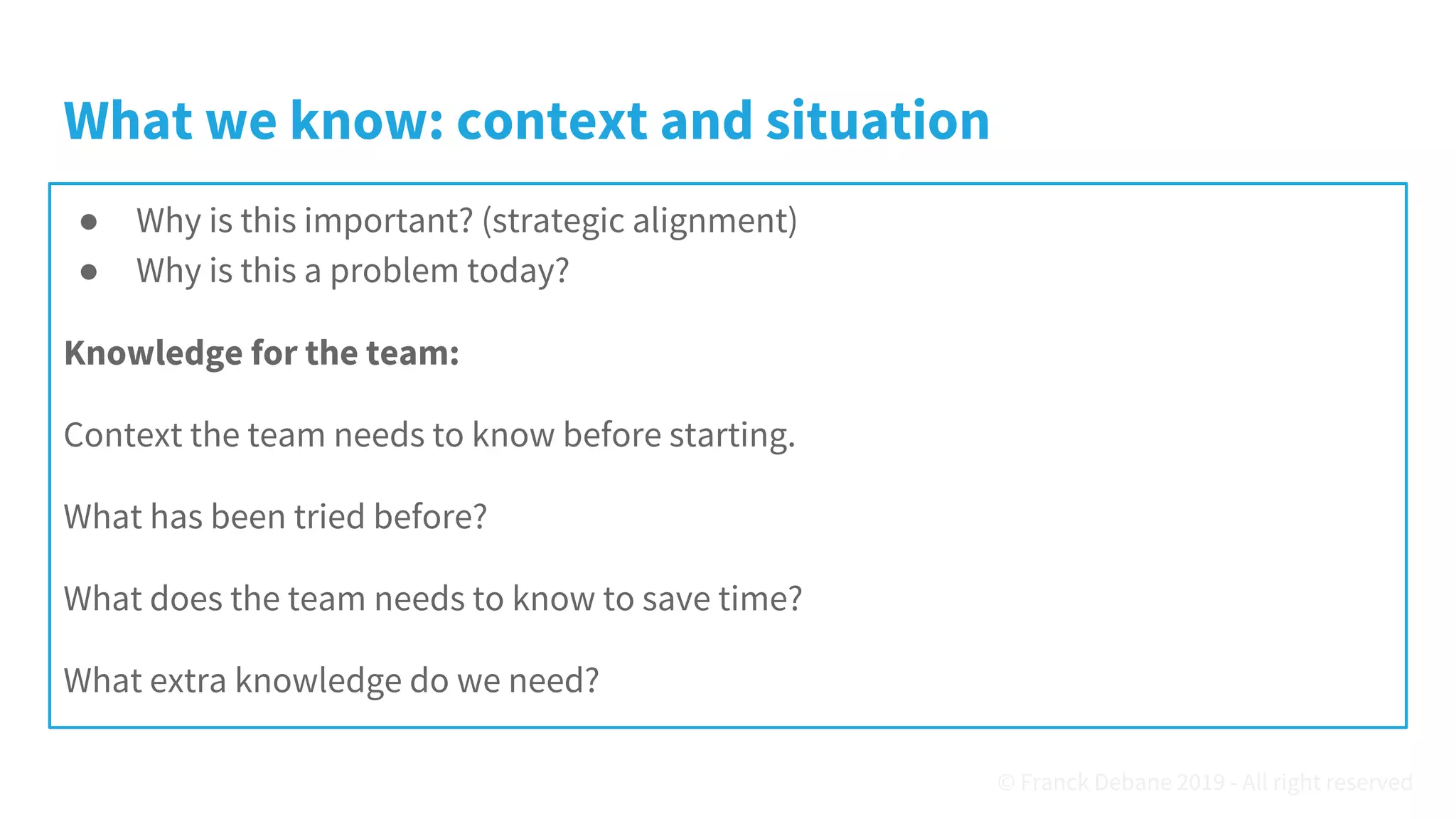What we know: context and situation
● Why is this important? (strategic alignment)
● Why is this a problem today?
Knowledge for the team:
Context the team needs to know before starting.
What has been tried before?
What does the team needs to know to save time?
What extra knowledge do we need?
© Franck Debane 2019 - All right reserved
 