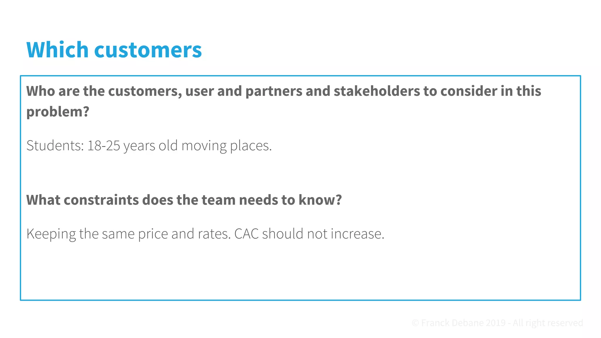 Which customers
Who are the customers, user and partners and stakeholders to consider in this
problem?
Students: 18-25 years old moving places.
What constraints does the team needs to know?
Keeping the same price and rates. CAC should not increase.
© Franck Debane 2019 - All right reserved
 