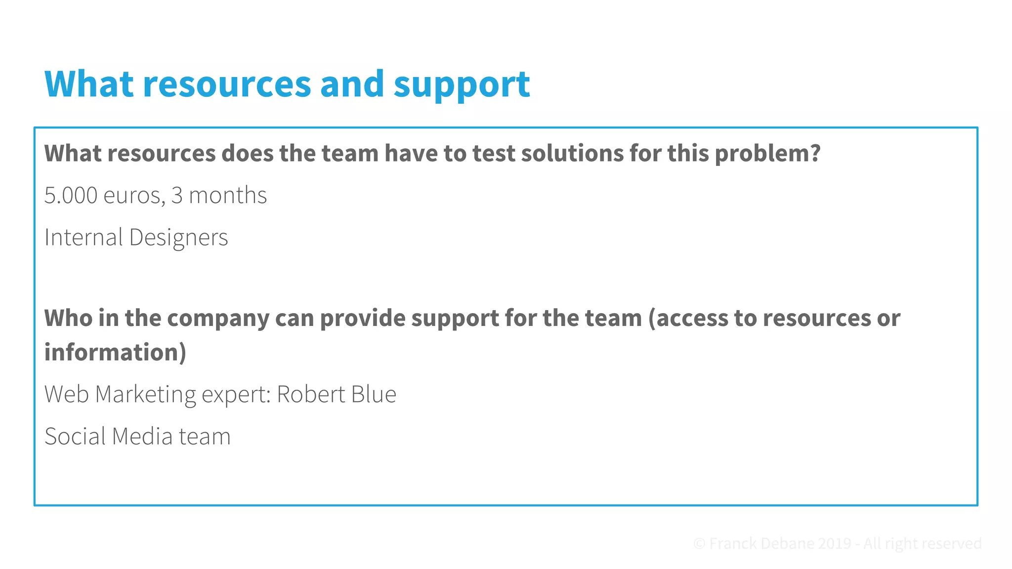What resources and support
What resources does the team have to test solutions for this problem?
5.000 euros, 3 months
Internal Designers
Who in the company can provide support for the team (access to resources or
information)
Web Marketing expert: Robert Blue
Social Media team
© Franck Debane 2019 - All right reserved
 