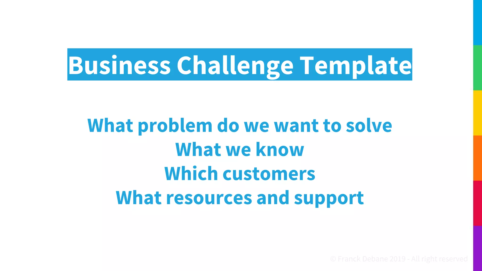Business Challenge Template
What problem do we want to solve
What we know
Which customers
What resources and support
© Franck Debane 2019 - All right reserved
 