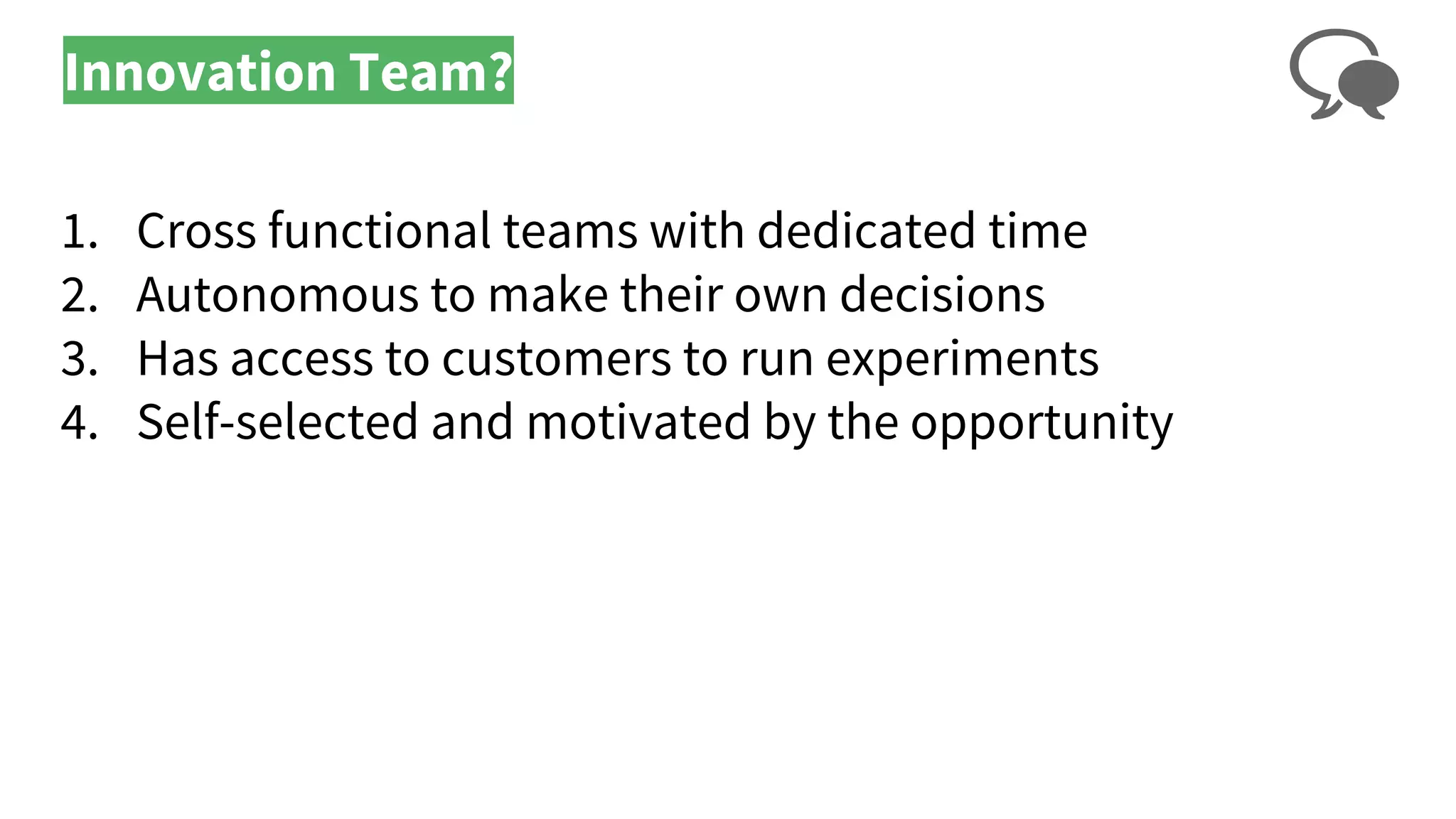 Innovation Team?
1. Cross functional teams with dedicated time
2. Autonomous to make their own decisions
3. Has access to customers to run experiments
4. Self-selected and motivated by the opportunity
 
