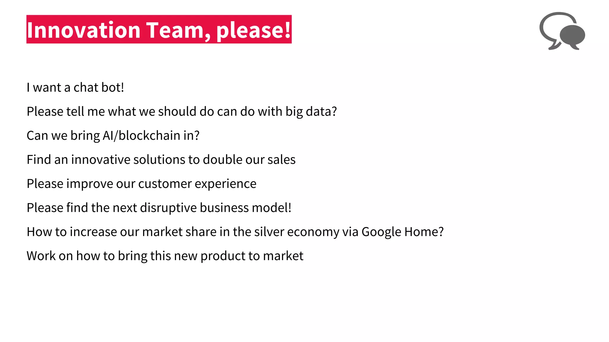 Innovation Team, please!
I want a chat bot!
Please tell me what we should do can do with big data?
Can we bring AI/blockchain in?
Find an innovative solutions to double our sales
Please improve our customer experience
Please find the next disruptive business model!
How to increase our market share in the silver economy via Google Home?
Work on how to bring this new product to market
 