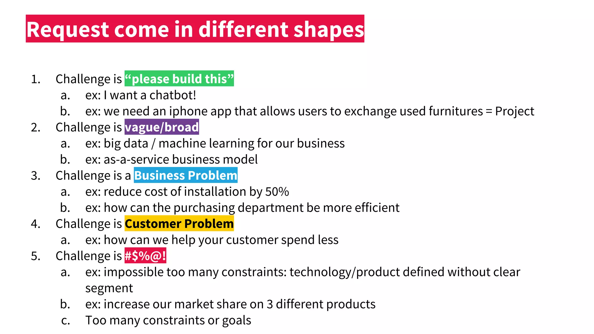 1. Challenge is “please build this”
a. ex: I want a chatbot!
b. ex: we need an iphone app that allows users to exchange used furnitures = Project
2. Challenge is vague/broad
a. ex: big data / machine learning for our business
b. ex: as-a-service business model
3. Challenge is a Business Problem
a. ex: reduce cost of installation by 50%
b. ex: how can the purchasing department be more efficient
4. Challenge is Customer Problem
a. ex: how can we help your customer spend less
5. Challenge is #$%@!
a. ex: impossible too many constraints: technology/product defined without clear
segment
b. ex: increase our market share on 3 different products
c. Too many constraints or goals
Request come in different shapes
 