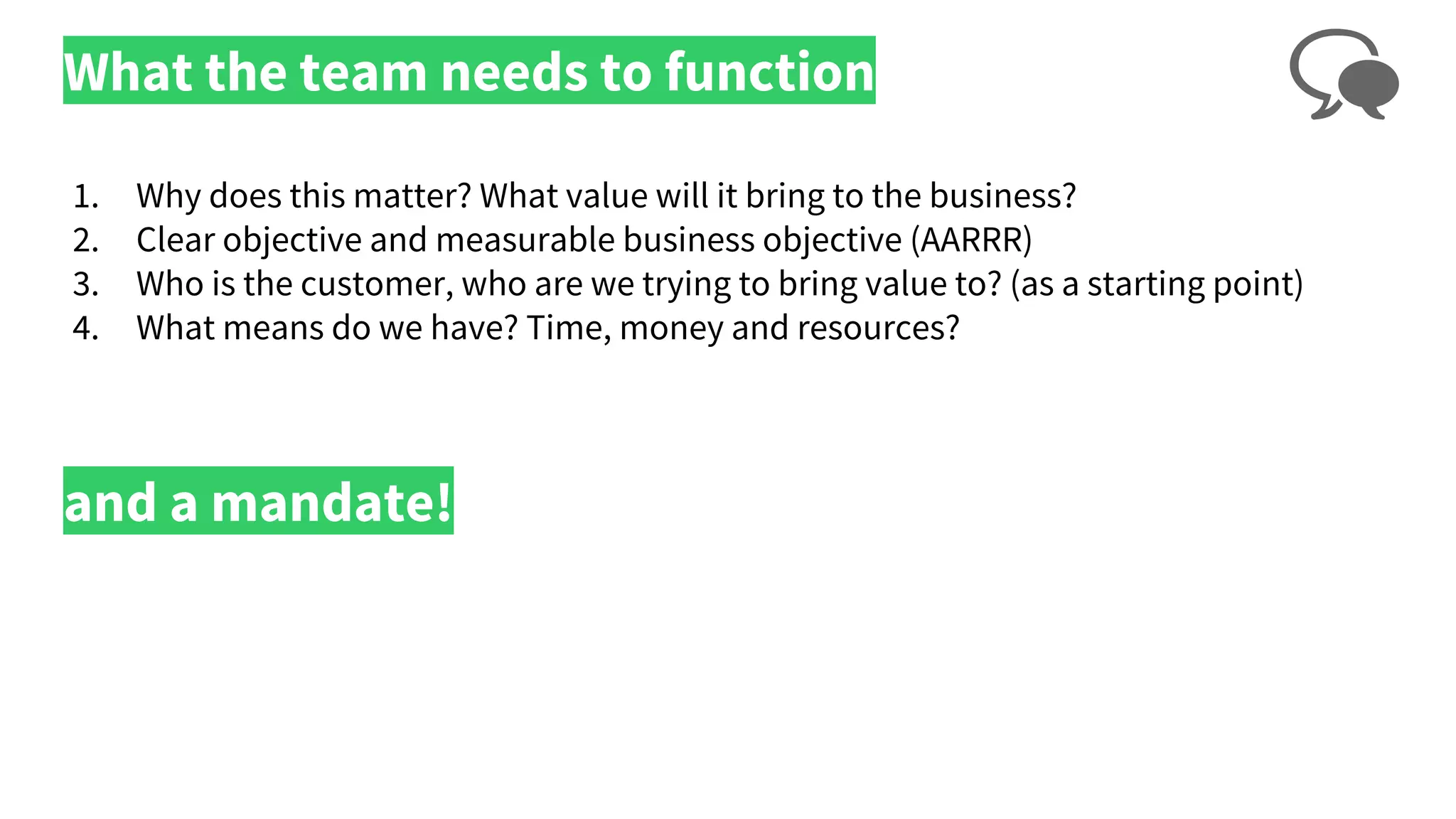 What the team needs to function
1. Why does this matter? What value will it bring to the business?
2. Clear objective and measurable business objective (AARRR)
3. Who is the customer, who are we trying to bring value to? (as a starting point)
4. What means do we have? Time, money and resources?
and a mandate!
 