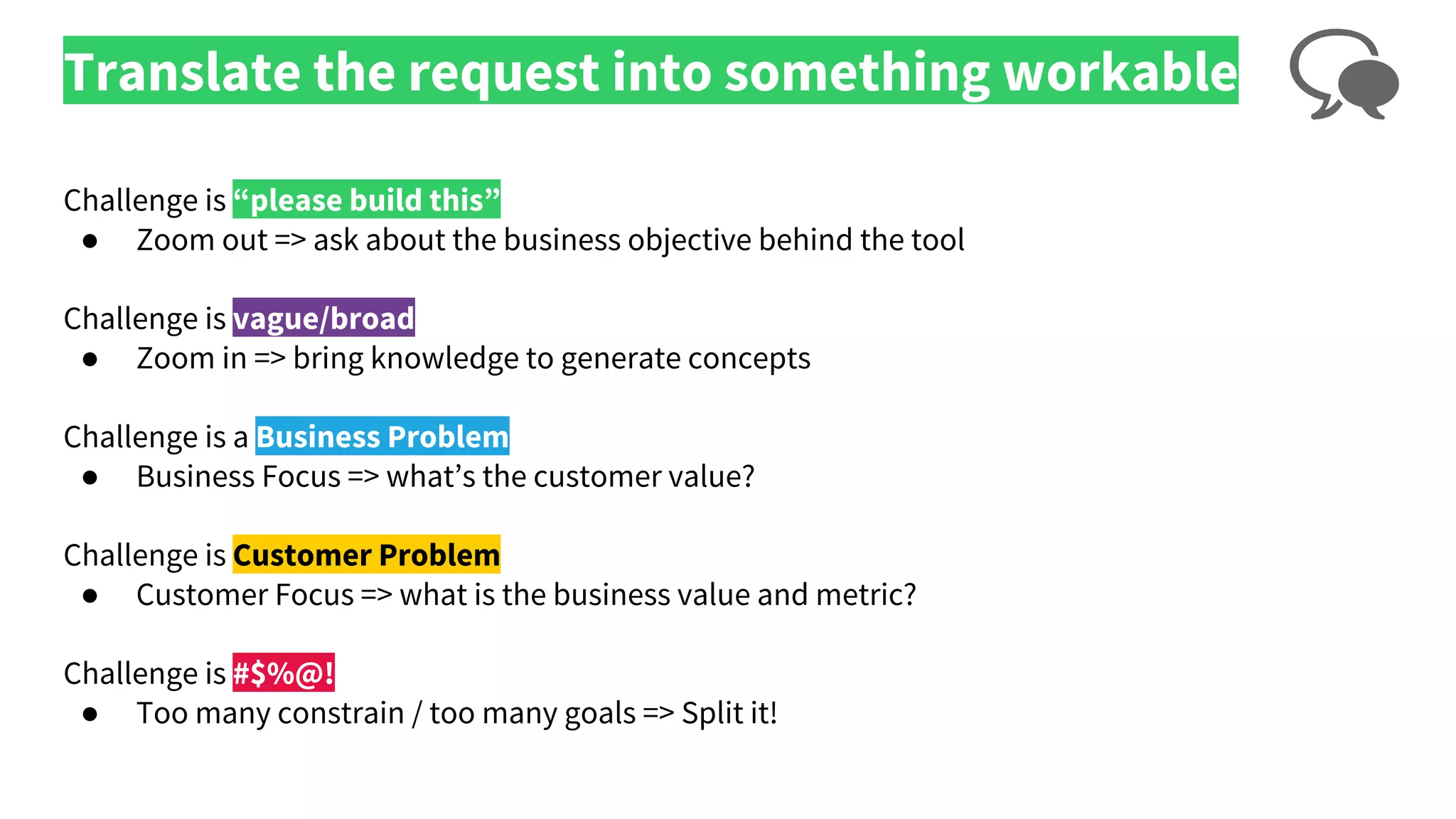 Translate the request into something workable
Challenge is “please build this”
● Zoom out => ask about the business objective behind the tool
Challenge is vague/broad
● Zoom in => bring knowledge to generate concepts
Challenge is a Business Problem
● Business Focus => what’s the customer value?
Challenge is Customer Problem
● Customer Focus => what is the business value and metric?
Challenge is #$%@!
● Too many constrain / too many goals => Split it!
 