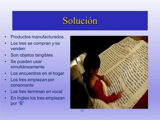 Solución
• Productos manufacturados
• Los tres se compran y se
venden
• Son objetos tangibles
• Se pueden usar
simultáneamente
• Los encuentras en el hogar
• Los tres empiezan por
consonante
• Los tres terminan en vocal
• En Ingles los tres empiezan
por “B”
11
 