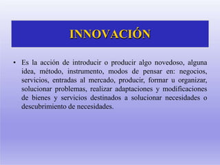 INNOVACIÓN
• Es la acción de introducir o producir algo novedoso, alguna
idea, método, instrumento, modos de pensar en: negocios,
servicios, entradas al mercado, producir, formar u organizar,
solucionar problemas, realizar adaptaciones y modificaciones
de bienes y servicios destinados a solucionar necesidades o
descubrimiento de necesidades.
 