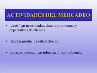 ACTIVIDADES DEL MERCADEO
• Identificar necesidades, deseos, problemas, y
expectativas de clientes.
• Diseñar productos satisfactorios.
• Entregar y comunicar información sobre bienes.
 