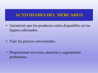 ACTIVIDADES DEL MERCADEO
• Garantizar que los productos estén disponibles en los
lugares adecuados.
• Fijar los precios convenientes.
• Proporcionar servicios, atención y seguimiento
posteriores.
 