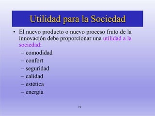 Utilidad para la Sociedad
19
• El nuevo producto o nuevo proceso fruto de la
innovación debe proporcionar una utilidad a la
sociedad:
– comodidad
– confort
– seguridad
– calidad
– estética
– energía
 