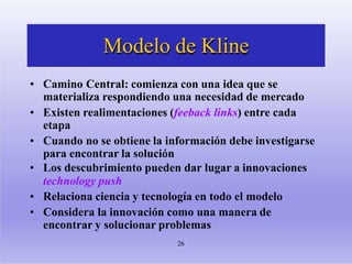 Modelo de Kline
26
• Camino Central: comienza con una idea que se
materializa respondiendo una necesidad de mercado
• Existen realimentaciones (feeback links) entre cada
etapa
• Cuando no se obtiene la información debe investigarse
para encontrar la solución
• Los descubrimiento pueden dar lugar a innovaciones
technology push
• Relaciona ciencia y tecnología en todo el modelo
• Considera la innovación como una manera de
encontrar y solucionar problemas
 