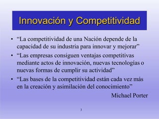 Innovación y Competitividad
3
• “La competitividad de una Nación depende de la
capacidad de su industria para innovar y mejorar”
• “Las empresas consiguen ventajas competitivas
mediante actos de innovación, nuevas tecnologías o
nuevas formas de cumplir su actividad”
• “Las bases de la competitividad están cada vez más
en la creación y asimilación del conocimiento”
Michael Porter
 