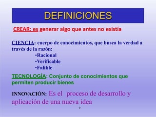 DEFINICIONES
9
CREAR: es generar algo que antes no existía
CIENCIA: cuerpo de conocimientos, que busca la verdad a
través de la razón:
•Racional
•Verificable
•Falible
TECNOLOGÍA: Conjunto de conocimientos que
permiten producir bienes
INNOVACIÓN: Es el proceso de desarrollo y
aplicación de una nueva idea
 